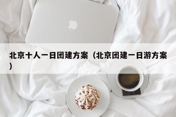 北京十人一日團建方案(北京團建一日游方案)